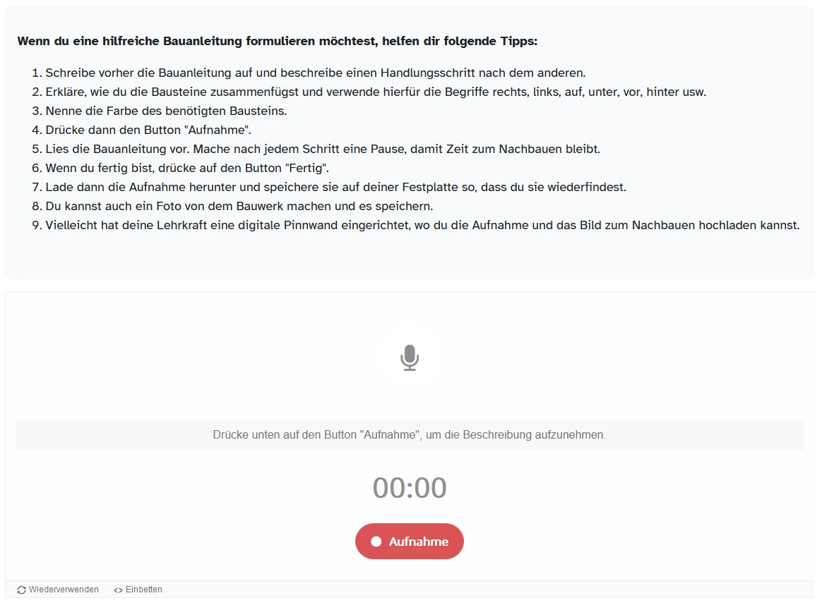 Wenn du eine hilfreiche Bauanleitung formulieren möchtest, helfen dir folgende Tipps:  Schreibe vorher die Bauanleitung auf und beschreibe einen Handlungsschritt nach dem anderen.  Erkläre, wie du die Bausteine zusammenfügst und verwende hierfür die Begriffe rechts, links,   auf, unter, vor, hinter usw.  Nenne die Farbe des benötigten Bausteins.  Drücke dann den Button "Aufnahme".  Lies die Bauanleitung vor. Mache nach jedem Schritt eine Pause, damit Zeit zum Nachbauen bleibt.  Wenn du fertig bist, drücke auf den Button "Fertig".  Lade dann die Aufnahme herunter und speichere sie auf deiner Festplatte so, dass du sie wiederfindest.  Du kannst auch ein Foto von dem Bauwerk machen und es speichern.  Vielleicht  hat deine Lehrkraft eine digitale Pinnwand eingerichtet, wo du die  Aufnahme und das Bild zum Nachbauen hochladen kannst.